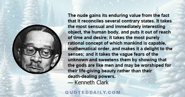 The nude gains its enduring value from the fact that it reconciles several contrary states. It takes the most sensual and immediately interesting object, the human body, and puts it out of reach of time and desire; it