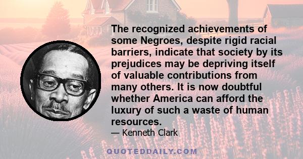 The recognized achievements of some Negroes, despite rigid racial barriers, indicate that society by its prejudices may be depriving itself of valuable contributions from many others. It is now doubtful whether America