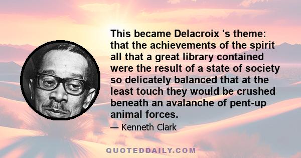 This became Delacroix 's theme: that the achievements of the spirit all that a great library contained were the result of a state of society so delicately balanced that at the least touch they would be crushed beneath