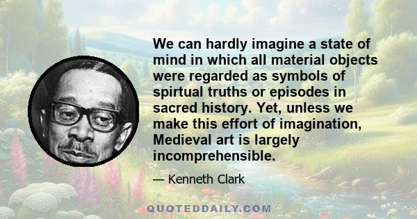 We can hardly imagine a state of mind in which all material objects were regarded as symbols of spirtual truths or episodes in sacred history. Yet, unless we make this effort of imagination, Medieval art is largely