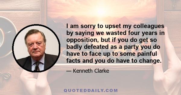 I am sorry to upset my colleagues by saying we wasted four years in opposition, but if you do get so badly defeated as a party you do have to face up to some painful facts and you do have to change.