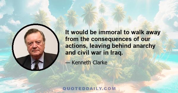 It would be immoral to walk away from the consequences of our actions, leaving behind anarchy and civil war in Iraq.