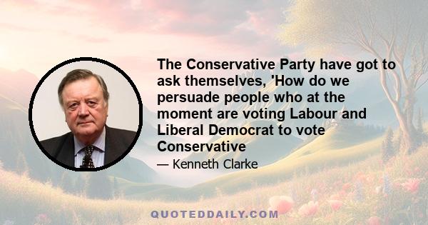 The Conservative Party have got to ask themselves, 'How do we persuade people who at the moment are voting Labour and Liberal Democrat to vote Conservative