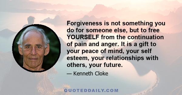 Forgiveness is not something you do for someone else, but to free YOURSELF from the continuation of pain and anger. It is a gift to your peace of mind, your self esteem, your relationships with others, your future.