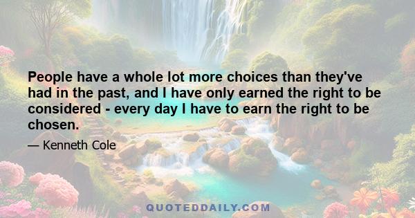 People have a whole lot more choices than they've had in the past, and I have only earned the right to be considered - every day I have to earn the right to be chosen.