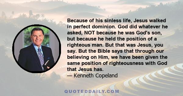 Because of his sinless life, Jesus walked in perfect dominion. God did whatever he asked, NOT because he was God's son, but because he held the position of a righteous man. But that was Jesus, you say. But the Bible