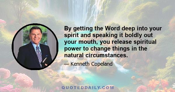 By getting the Word deep into your spirit and speaking it boldly out your mouth, you release spiritual power to change things in the natural circumstances.