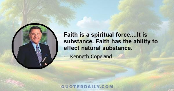 Faith is a spiritual force....It is substance. Faith has the ability to effect natural substance.