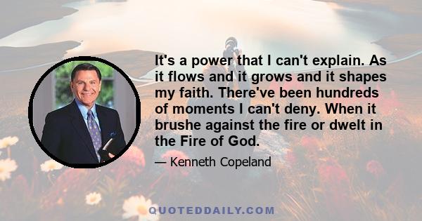 It's a power that I can't explain. As it flows and it grows and it shapes my faith. There've been hundreds of moments I can't deny. When it brushe against the fire or dwelt in the Fire of God.