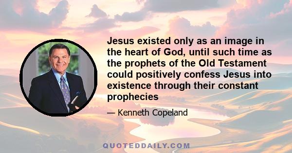 Jesus existed only as an image in the heart of God, until such time as the prophets of the Old Testament could positively confess Jesus into existence through their constant prophecies