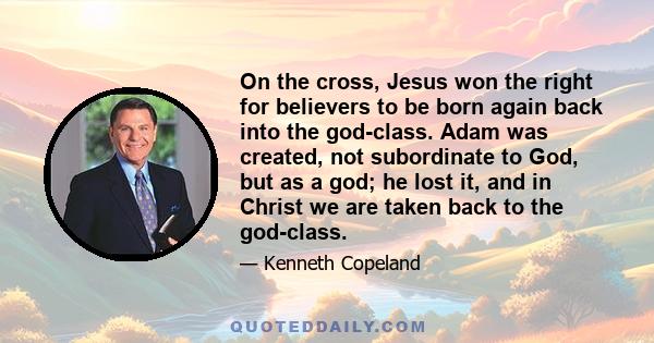 On the cross, Jesus won the right for believers to be born again back into the god-class. Adam was created, not subordinate to God, but as a god; he lost it, and in Christ we are taken back to the god-class.