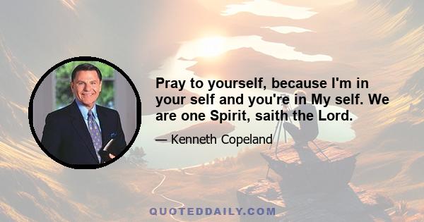 Pray to yourself, because I'm in your self and you're in My self. We are one Spirit, saith the Lord.