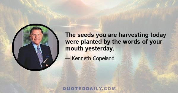 The seeds you are harvesting today were planted by the words of your mouth yesterday.