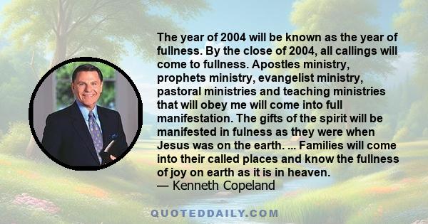 The year of 2004 will be known as the year of fullness. By the close of 2004, all callings will come to fullness. Apostles ministry, prophets ministry, evangelist ministry, pastoral ministries and teaching ministries