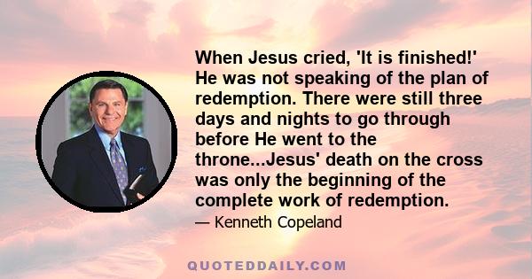 When Jesus cried, 'It is finished!' He was not speaking of the plan of redemption. There were still three days and nights to go through before He went to the throne...Jesus' death on the cross was only the beginning of