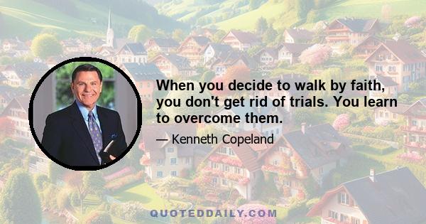 When you decide to walk by faith, you don't get rid of trials. You learn to overcome them.