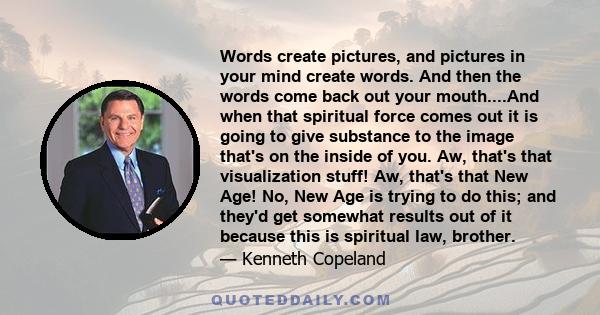 Words create pictures, and pictures in your mind create words. And then the words come back out your mouth....And when that spiritual force comes out it is going to give substance to the image that's on the inside of