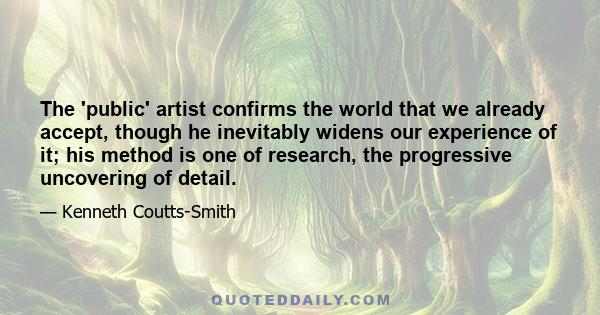 The 'public' artist confirms the world that we already accept, though he inevitably widens our experience of it; his method is one of research, the progressive uncovering of detail.