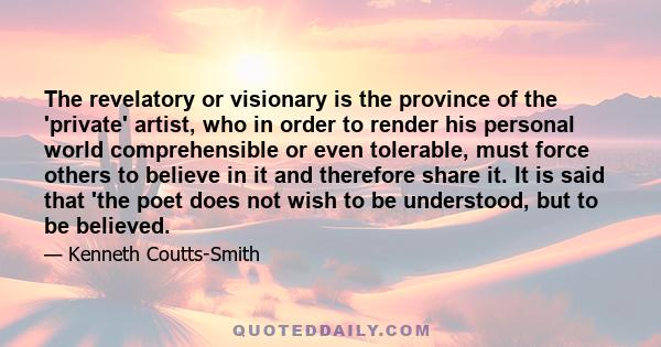 The revelatory or visionary is the province of the 'private' artist, who in order to render his personal world comprehensible or even tolerable, must force others to believe in it and therefore share it. It is said that 