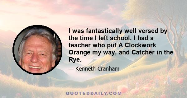 I was fantastically well versed by the time I left school. I had a teacher who put A Clockwork Orange my way, and Catcher in the Rye.