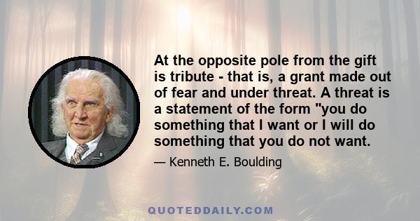 At the opposite pole from the gift is tribute - that is, a grant made out of fear and under threat. A threat is a statement of the form you do something that I want or I will do something that you do not want.