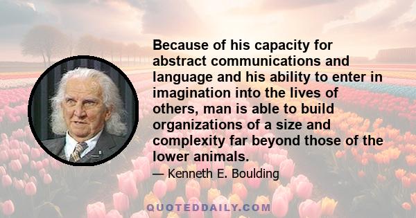 Because of his capacity for abstract communications and language and his ability to enter in imagination into the lives of others, man is able to build organizations of a size and complexity far beyond those of the