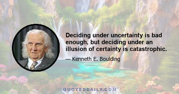 Deciding under uncertainty is bad enough, but deciding under an illusion of certainty is catastrophic.