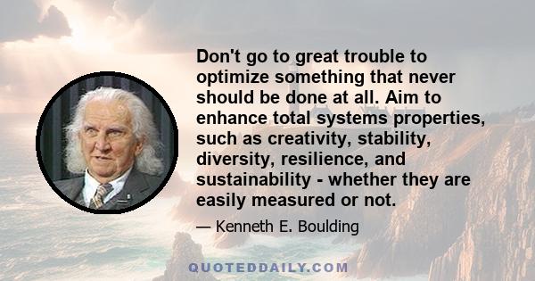 Don't go to great trouble to optimize something that never should be done at all. Aim to enhance total systems properties, such as creativity, stability, diversity, resilience, and sustainability - whether they are