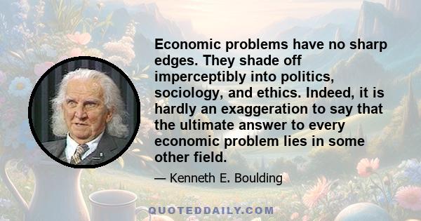 Economic problems have no sharp edges. They shade off imperceptibly into politics, sociology, and ethics. Indeed, it is hardly an exaggeration to say that the ultimate answer to every economic problem lies in some other 