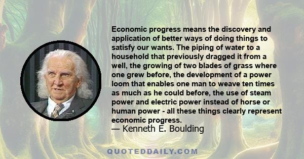 Economic progress means the discovery and application of better ways of doing things to satisfy our wants. The piping of water to a household that previously dragged it from a well, the growing of two blades of grass