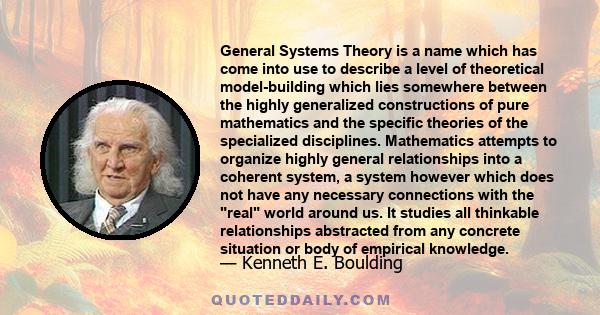 General Systems Theory is a name which has come into use to describe a level of theoretical model-building which lies somewhere between the highly generalized constructions of pure mathematics and the specific theories