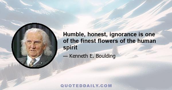 Humble, honest, ignorance is one of the finest flowers of the human spirit