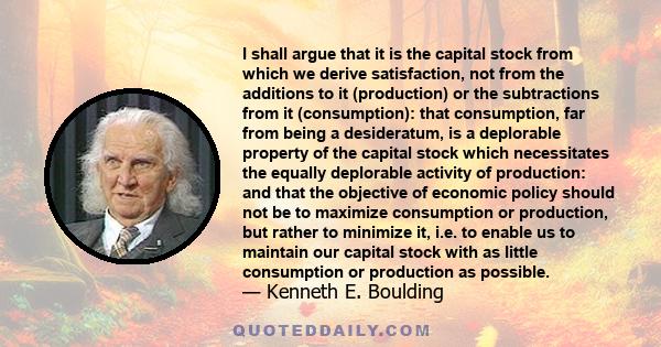 I shall argue that it is the capital stock from which we derive satisfaction, not from the additions to it (production) or the subtractions from it (consumption): that consumption, far from being a desideratum, is a