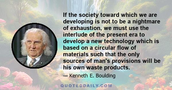 If the society toward which we are developing is not to be a nightmare of exhaustion, we must use the interlude of the present era to develop a new technology which is based on a circular flow of materials such that the 