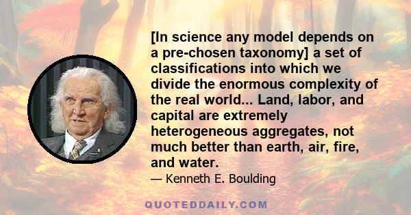 [In science any model depends on a pre-chosen taxonomy] a set of classifications into which we divide the enormous complexity of the real world... Land, labor, and capital are extremely heterogeneous aggregates, not