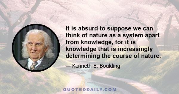 It is absurd to suppose we can think of nature as a system apart from knowledge, for it is knowledge that is increasingly determining the course of nature.