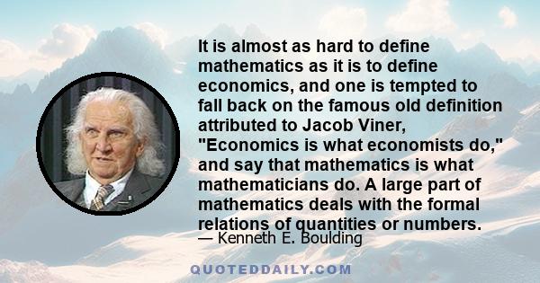 It is almost as hard to define mathematics as it is to define economics, and one is tempted to fall back on the famous old definition attributed to Jacob Viner, Economics is what economists do, and say that mathematics