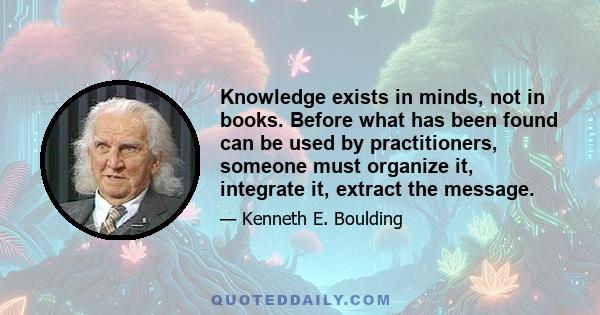 Knowledge exists in minds, not in books. Before what has been found can be used by practitioners, someone must organize it, integrate it, extract the message.