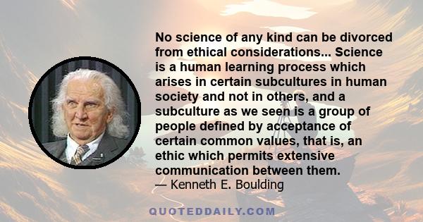 No science of any kind can be divorced from ethical considerations... Science is a human learning process which arises in certain subcultures in human society and not in others, and a subculture as we seen is a group of 