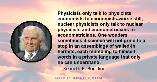 Physicists only talk to physicists, economists to economists-worse still, nuclear physicists only talk to nuclear physicists and econometricians to econometricians. One wonders sometimes if science will not grind to a