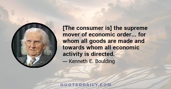 [The consumer is] the supreme mover of economic order... for whom all goods are made and towards whom all economic activity is directed.