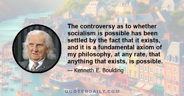 The controversy as to whether socialism is possible has been settled by the fact that it exists, and it is a fundamental axiom of my philosophy, at any rate, that anything that exists, is possible.