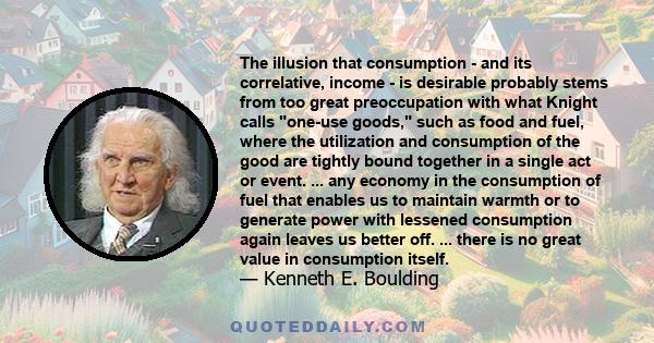 The illusion that consumption - and its correlative, income - is desirable probably stems from too great preoccupation with what Knight calls one-use goods, such as food and fuel, where the utilization and consumption