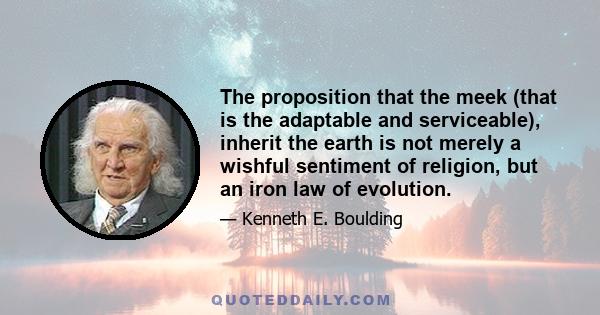 The proposition that the meek (that is the adaptable and serviceable), inherit the earth is not merely a wishful sentiment of religion, but an iron law of evolution.