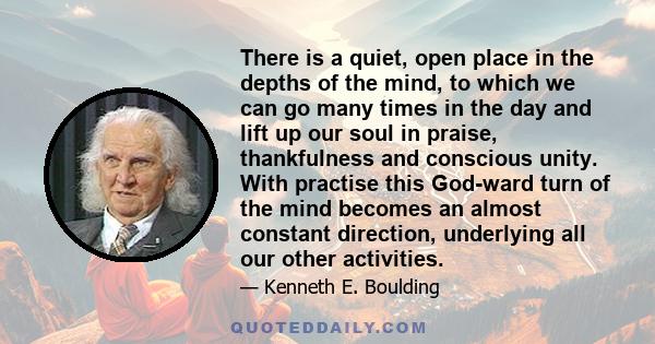 There is a quiet, open place in the depths of the mind, to which we can go many times in the day and lift up our soul in praise, thankfulness and conscious unity. With practise this God-ward turn of the mind becomes an