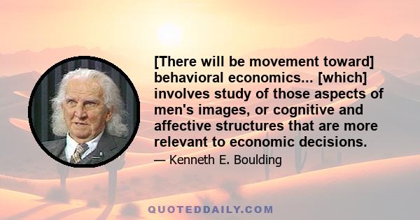 [There will be movement toward] behavioral economics... [which] involves study of those aspects of men's images, or cognitive and affective structures that are more relevant to economic decisions.