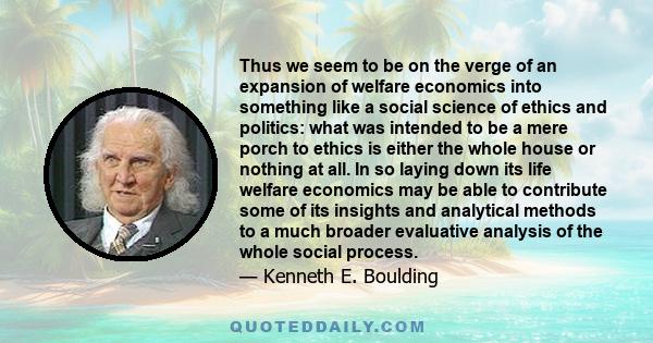 Thus we seem to be on the verge of an expansion of welfare economics into something like a social science of ethics and politics: what was intended to be a mere porch to ethics is either the whole house or nothing at