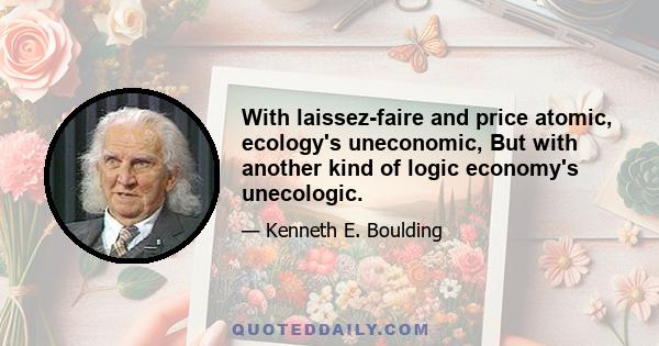 With laissez-faire and price atomic, ecology's uneconomic, But with another kind of logic economy's unecologic.