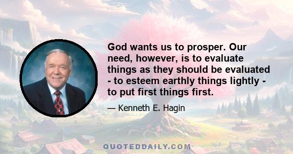 God wants us to prosper. Our need, however, is to evaluate things as they should be evaluated - to esteem earthly things lightly - to put first things first.