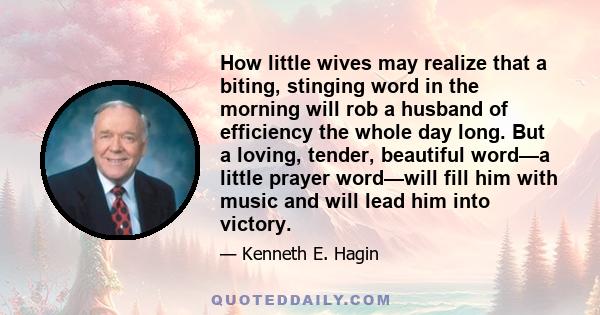 How little wives may realize that a biting, stinging word in the morning will rob a husband of efficiency the whole day long. But a loving, tender, beautiful word—a little prayer word—will fill him with music and will